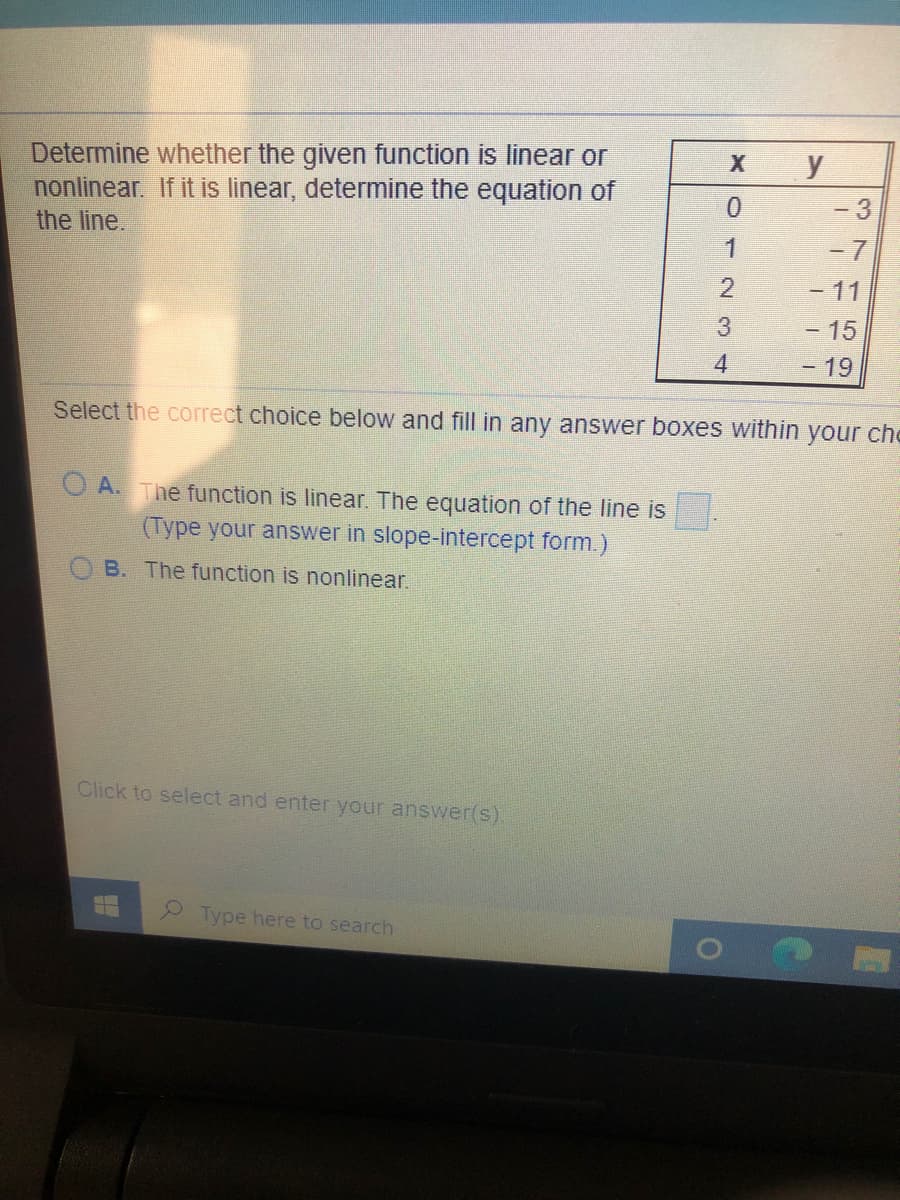 Determine whether the given function is linear or
nonlinear. If it is linear, determine the equation of
the line.
y
-3
1
- 7
2.
-11
3
- 15
4.
19
Select the correct choice below and fill in any answer boxes within your che
A. The function is linear. The equation of the line is
(Type your answer in slope-intercept form.)
B. The function is nonlinear.
Click to select and enter your answer(s)
Type here to search
