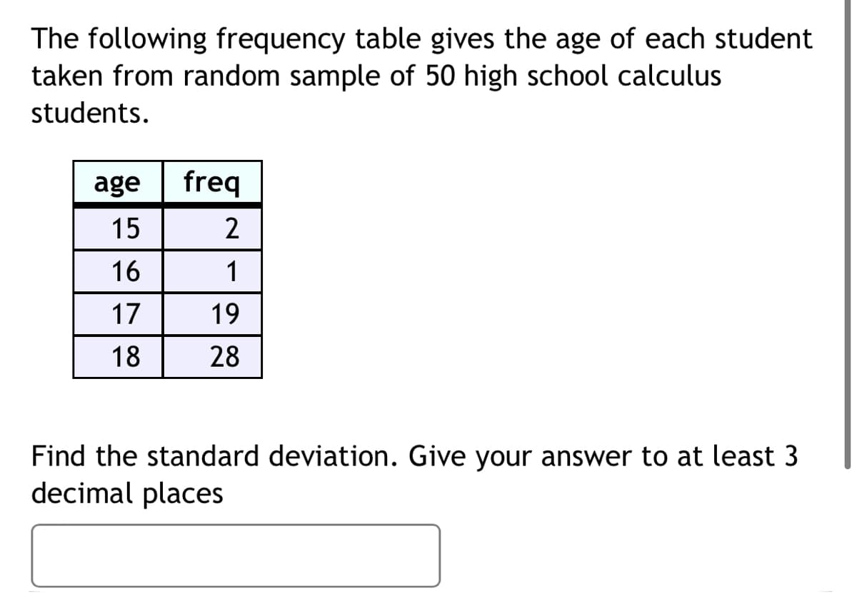 The following frequency table gives the age of each student
taken from random sample of 50 high school calculus
students.
age
freq
15
16
1
17
19
18
28
Find the standard deviation. Give your answer to at least 3
decimal places
