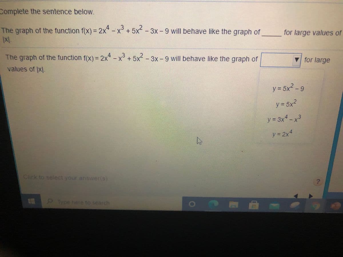 Complete the sentence below.
The graph of the function f(x) = 2x-x+5x - 3x - 9 will behave like the graph of
%3D
for large values of
The graph of the function f(X) = 2x* –
+.
x³
5x²
-3x - 9 will behave like the graph of
V for large
%3D
values of |x|
y = 5x -9
y = 5x2
y = 3x* - x³
y = 2x4
Click to select your answer(s).
2Type here to search
