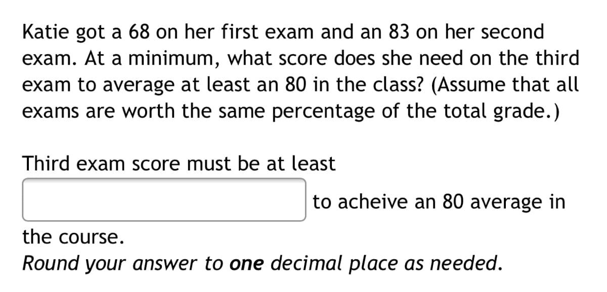 Katie got a 68 on her first exam and an 83 on her second
exam. At a minimum, what score does she need on the third
exam to average at least an 80 in the class? (Assume that all
exams are worth the same percentage of the total grade.)
Third exam score must be at least
to acheive an 80 average in
the course.
Round your answer to one decimal place as needed.
