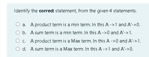 Identify the correct statement, from the given 4 statements.
a. A product term is a min term. In this A ->1 and A'->0.
O b. A sum term is a min term. In this A ->0 and A'->1.
O c. A product term is a Max term. In this A ->0 and A'->1.
O d. A sum term is a Max term. In this A ->1 and A'->0.
