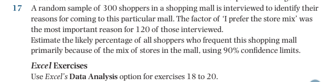 17 A random sample of 300 shoppers in a shopping mall is interviewed to identify their
reasons for coming to this particular mall. The factor of 'I prefer the store mix' was
the most important reason for 120 of those interviewed.
Estimate the likely percentage of all shoppers who frequent this shopping mall
primarily because of the mix of stores in the mall, using 90% confidence limits.
Excel Exercises
Use Excel's Data Analysis option for exercises 18 to 20.
