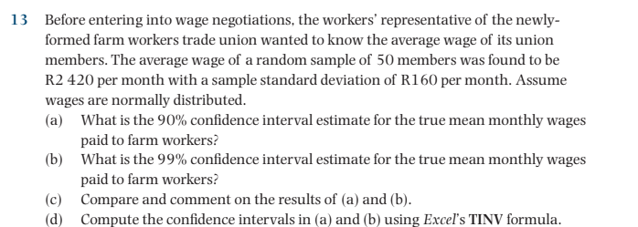 13 Before entering into wage negotiations, the workers' representative of the newly-
formed farm workers trade union wanted to know the average wage of its union
members. The average wage of a random sample of 50 members was found to be
R2 420 per month with a sample standard deviation of R160 per month. Assume
wages are normally distributed.
(a) What is the 90% confidence interval estimate for the true mean monthly wages
paid to farm workers?
(b) What is the 99% confidence interval estimate for the true mean monthly wages
paid to farm workers?
(c)
Compare and comment on the results of (a) and (b).
(d) Compute the confidence intervals in (a) and (b) using Excel's TINV formula.
