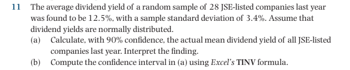 11 The average dividend yield of a random sample of 28 JSE-listed companies last year
was found to be 12.5%, with a sample standard deviation of 3.4%. Assume that
dividend yields are normally distributed.
(a) Calculate, with 90% confidence, the actual mean dividend yield of all JSE-listed
companies last year. Interpret the finding.
(b) Compute the confidence interval in (a) using Excel's TINV formula.
