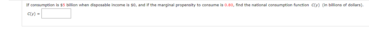 If consumption is $5 billion when disposable income is $o, and if the marginal propensity to consume is 0.80, find the national consumption function C(y) (in billions of dollars).
C(y) =
