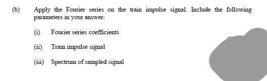 (b)
Apply the Fourier series on the train impulse signal Include the following
parameters in your answer:
O Fourier series coefficients
(ii) Train impulse signal
(iii) Spectrum of sampled signal
