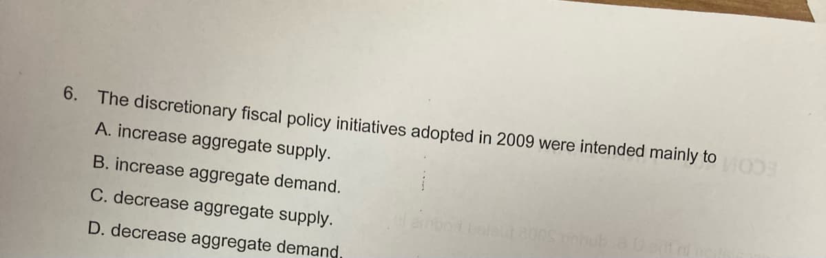 6.
The discretionary fiscal policy initiatives adopted in 2009 were intended mainly to
ECOM
A. increase aggregate supply.
B. increase aggregate demand.
C. decrease aggregate supply.
balat 800S nhub.aDet
D. decrease aggregate demand
