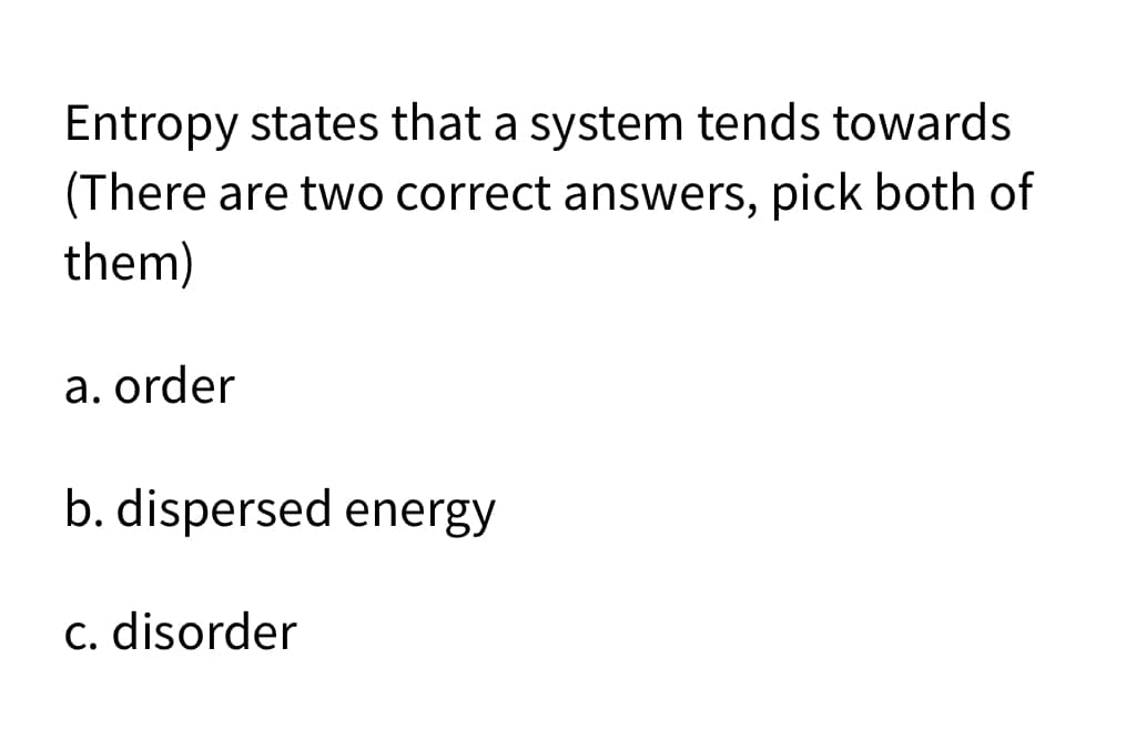 Entropy states that a system tends towards
(There are two correct answers, pick both of
them)
a. order
b. dispersed energy
c. disorder
