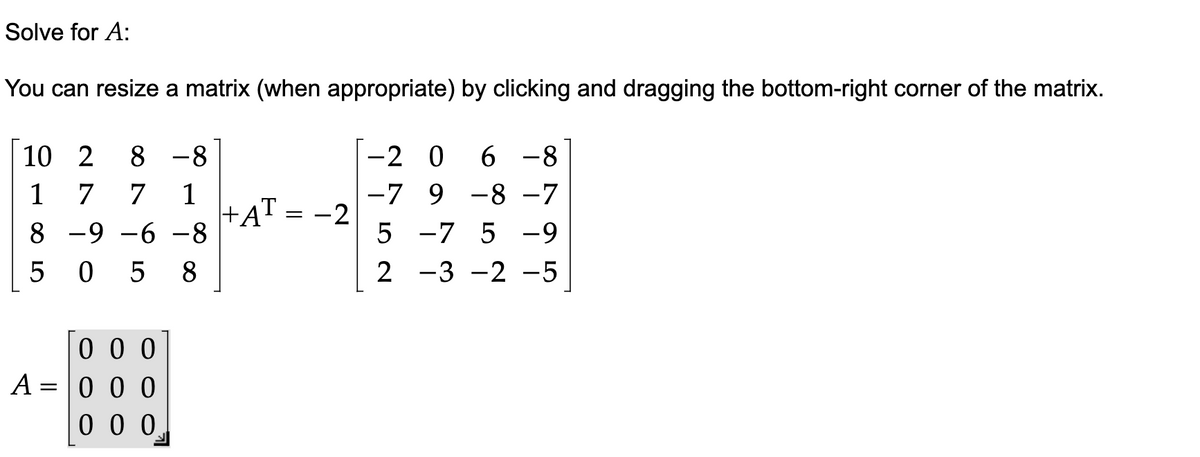 Solve for A:
You can resize a matrix (when appropriate) by clicking and dragging the bottom-right corner of the matrix.
10 2 8 -8
1 7 7 1
8 -9 -6 -8
50 5 8
A
=
000
000
000
+AT = -2
-2 0 6 -8
-7 9 -8 -7
5
-7 5 -9
2
-3 -2 -5