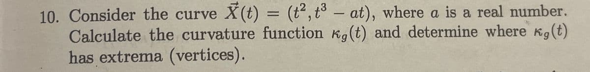 10. Consider the curve X(t) = (t², t3 - at), where a is a real number.
Calculate the curvature function kg (t) and determine where kg (t)
has extrema (vertices).