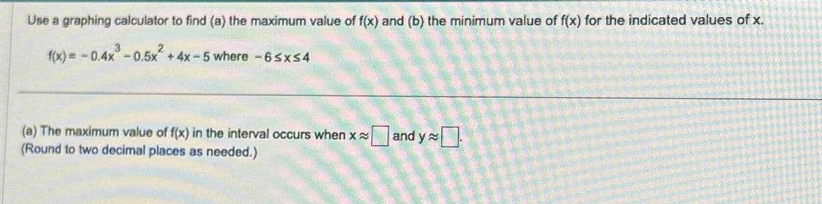 Use a graphing calculator to find (a) the maximum value of f(x) and (b) the minimum value of f(x) for the indicated values of x.
f(x) = -0.4x²³ -0.5x² + 4x-5 where -6≤x≤4
(a) The maximum value of f(x) in the interval occurs when x and y
(Round to two decimal places as needed.)