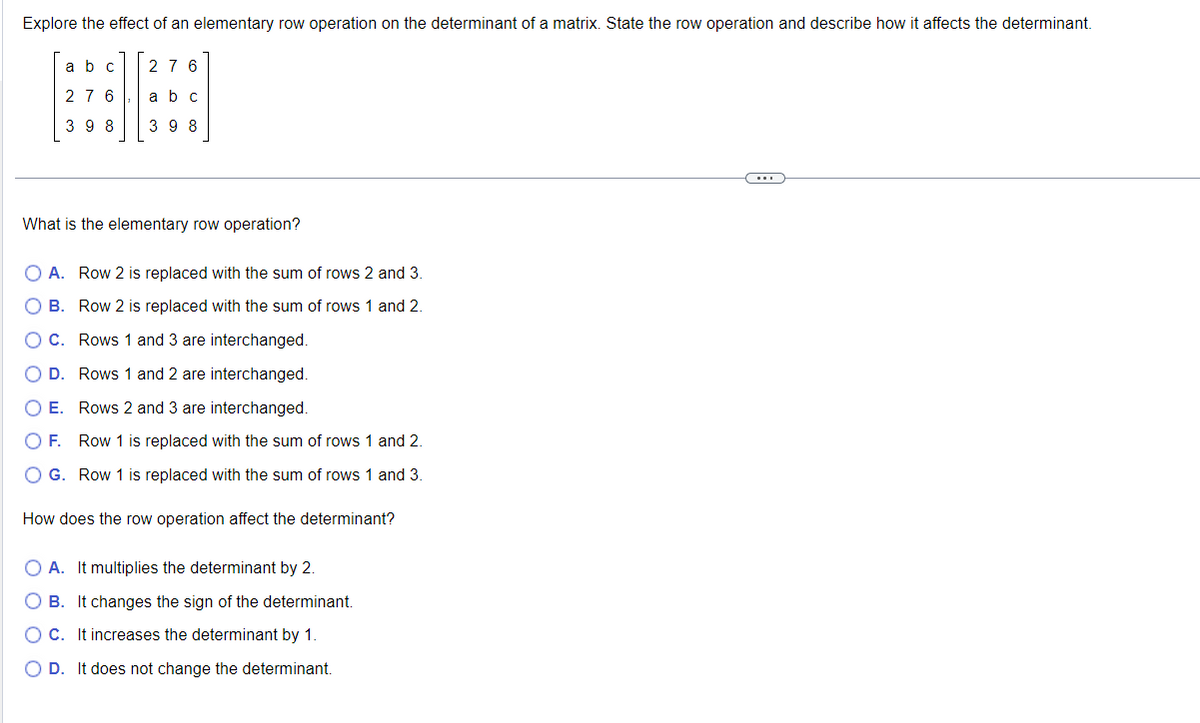 Explore the effect of an elementary row operation on the determinant of a matrix. State the row operation and describe how it affects the determinant.
abc
276
276
a b c
398
398
What is the elementary row operation?
○ A. Row 2 is replaced with the sum of rows 2 and 3.
B. Row 2 is replaced with the sum of rows 1 and 2.
C. Rows 1 and 3 are interchanged.
D. Rows 1 and 2 are interchanged.
E. Rows 2 and 3 are interchanged.
F. Row 1 is replaced with the sum of rows 1 and 2.
G. Row 1 is replaced with the sum of rows 1 and 3.
How does the row operation affect the determinant?
O O O O
A. It multiplies the determinant by 2.
B. It changes the sign of the determinant.
OC. It increases the determinant by 1.
D. It does not change the determinant.