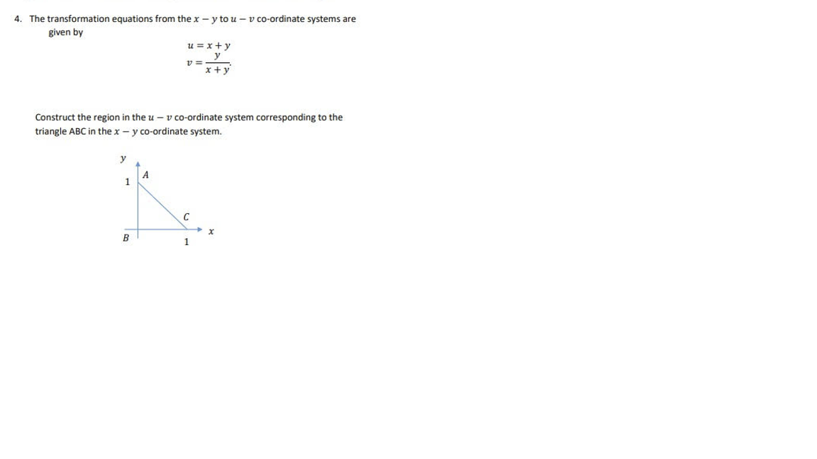 4. The transformation equations from the x-y to u-v co-ordinate systems are
given by
1
u = x+y
y
x + y
Construct the region in the u-v co-ordinate system corresponding to the
triangle ABC in the x - y co-ordinate system.
B
v=
1