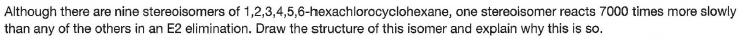 Although there are nine stereoisomers of 1,2,3,4,5,6-hexachlorocyclohexane, one stereoisomer reacts 7000 times more slowly
than any of the others in an E2 elimination. Draw the structure of this isomer and explain why this is so.
