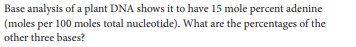 Base analysis of a plant DNA shows it to have 15 mole percent adenine
(moles per 100 moles total nucleotide). What are the percentages of the
other three bases?
