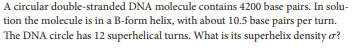 A circular double-stranded DNA molecule contains 4200 base pairs. In solu-
tion the molecule is in a B-form helix, with about 10.5 base pairs per turn.
The DNA circle has 12 superhelical turns. What is its superhelix density o?
