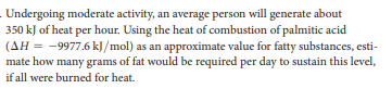 Undergoing moderate activity, an average person will generate about
350 kJ of heat per hour. Using the heat of combustion of palmitic acid
(AH = -9977.6 kJ/mol) as an approximate value for fatty substances, esti-
mate how many grams of fat would be required per day to sustain this level,
if all were burned for heat.
