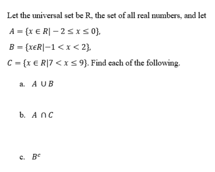 Let the universal set be R, the set of all real numbers, and let
A = {x € R| – 2 <i< 0},
%3D
B = {xeR|-1 < x < 2},
%3D
C = {x € R|7 < i< 9}. Find each of the following.
a. A UB
b. A NC
с. Вс
