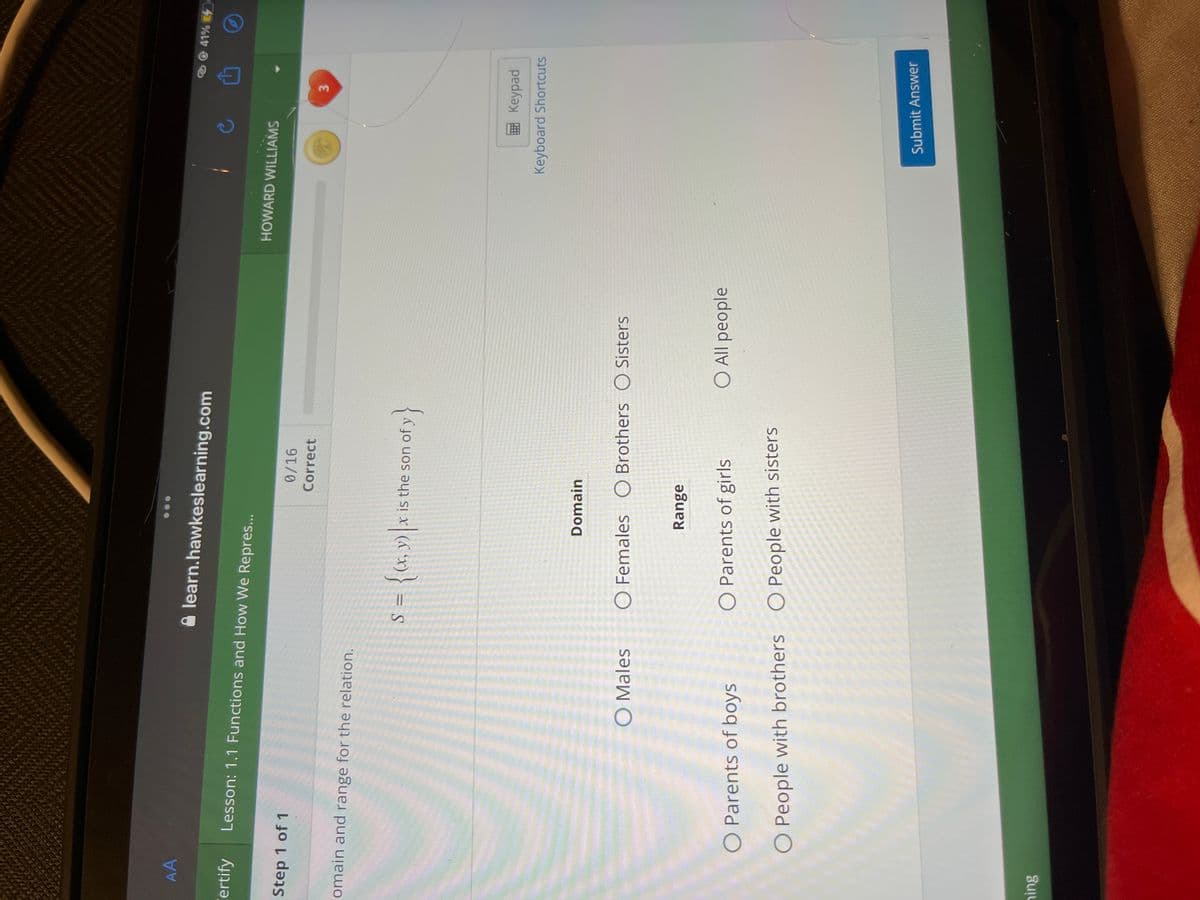 AA
Certify
Step 1 of 1
Lesson: 1.1 Functions and How We Repres...
omain and range for the relation.
ning
O Males
learn.hawkeslearning.com
O Parents of boys
O People with brothers
0/16
Correct
S = {(x, y) |x is the son of y}
Domain
O Females O Brothers O Sisters
Range
O Parents of girls
O People with sisters
O All people
HOWARD WILLIAMS
3
Keypad
Keyboard Shortcuts
Submit Answer
41%