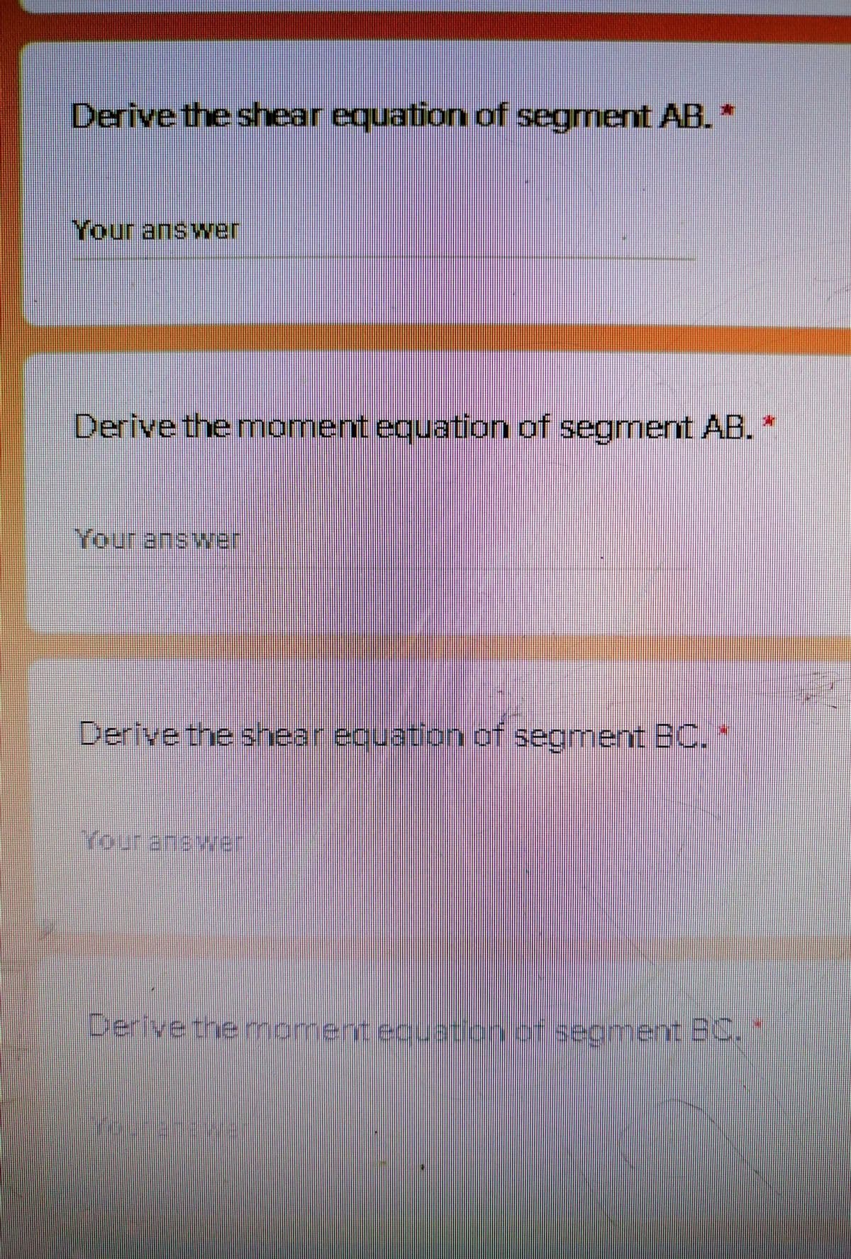 Derive the shear equation of segment AB. *
Your answer
Derive the moment equation of segment AB. *
Your answer
Derive the shear equation of segment BC.
Youranswe
Derivethermoment ecuation.of.secment E0, 1
hert Bc.
