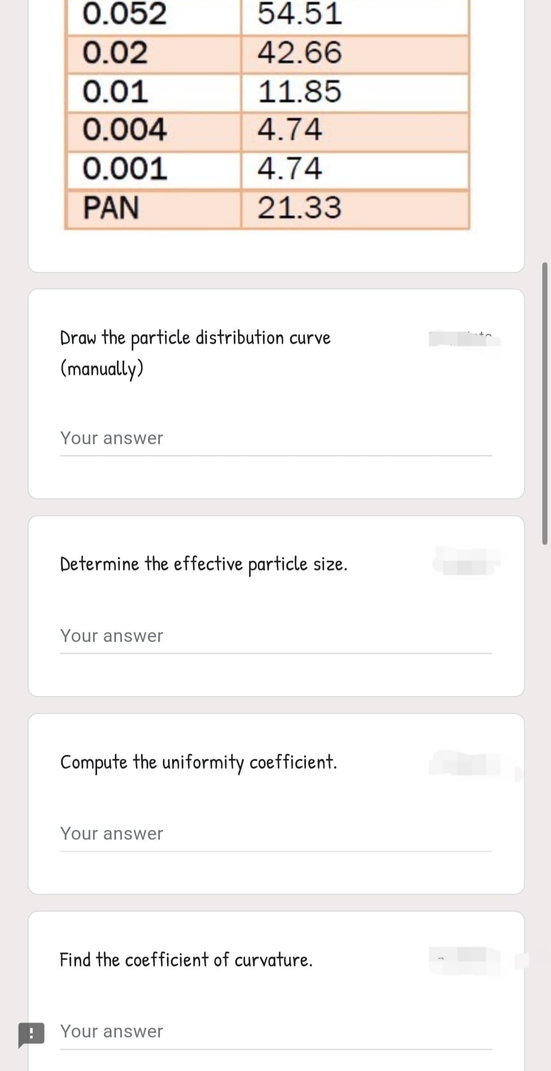 0.052
54.51
0.02
42.66
0.01
11.85
0.004
4.74
0.001
4.74
PAN
21.33
Draw the particle distribution curve
(manually)
Your answer
Determine the effective particle size.
Your answer
Compute the uniformity coefficient.
Your answer
Find the coefficient of curvature.
Your answer
