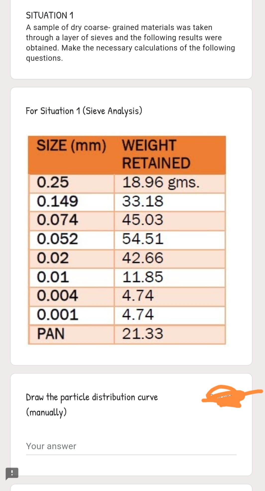 SITUATION 1
A sample of dry coarse- grained materials was taken
through a layer of sieves and the following results were
obtained. Make the necessary calculations of the following
questions.
For Situation 1 (Sieve Analysis)
SIZE (mm) WEIGHT
RETAINED
18.96 gms.
0.25
0.149
33.18
0.074
45.03
0.052
54.51
0.02
42.66
0.01
11.85
0.004
4.74
0.001
4.74
PAN
21.33
Draw the particle distribution curve
(manually)
Your answer
