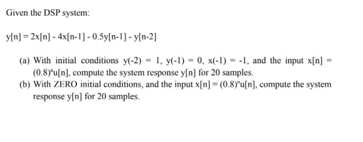 Given the DSP system:
y[n] = 2x[n] - 4x[n-1] - 0.5y[n-1] - y[n-2]
(a) With initial conditions y(-2) = 1, y(-1) = 0, x(-1) = -1, and the input x[n] =
(0.8)"u[n], compute the system response y[n] for 20 samples.
(b) With ZERO initial conditions, and the input x[n] = (0.8)"u[n], compute the system
response y[n] for 20 samples.
