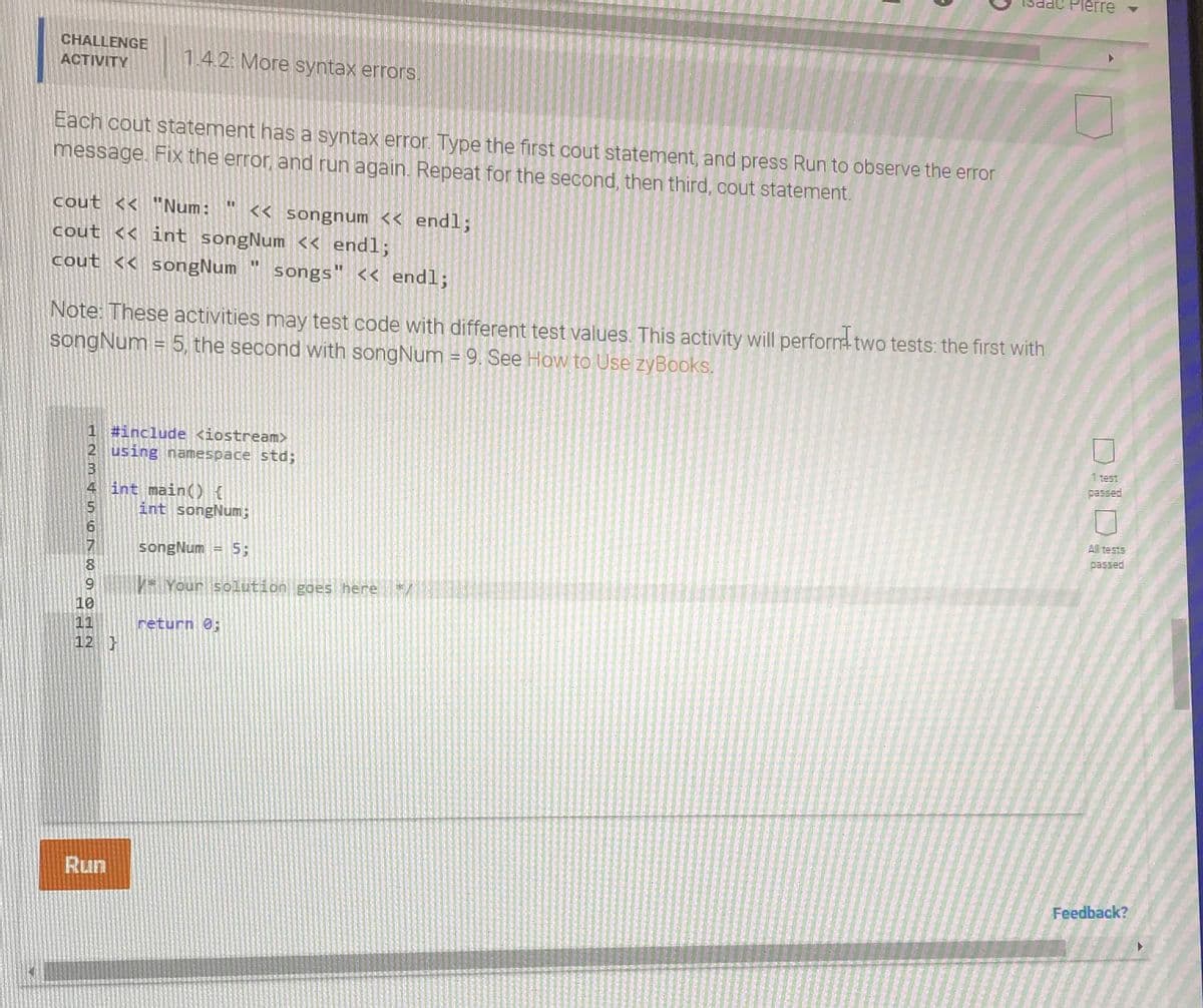 erre
CHALLENGE
ACTIVITY
1.42: More syntax errors.
Each cout statement has a syntax error. Type the first cout statement, and press Run to observe the error
message. Fix the error, and run again. Repeat for the second, then third, cout statement.
cout << "Num:
<< songnum << endl;
cout << int songNum << endl;
cout << songNum
%3D
songs" << endl;
Note: These activities may test code with different test values. This activity will perform two tests: the first with
songNum
= 5, the second with songNum = 9. See How to Use zyBooks.
!!
1 #include <iostream>
2 using namespace std;
1 test
passed
int main(){
int songNum;
A tests
passed
songNum = 5;
Your solution goes here
10
11
12 }
return 0;
Run
Feedback?
