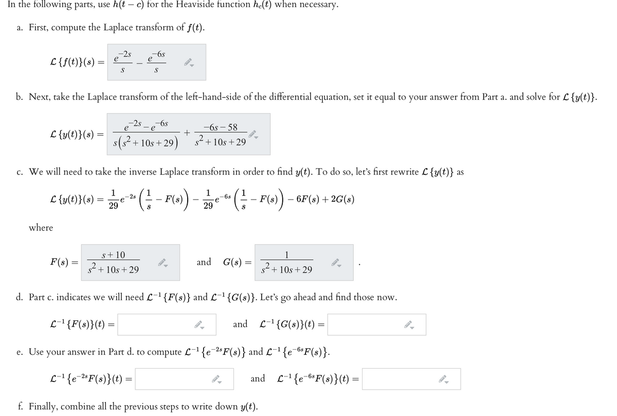 In the following parts, use h(t – c) for the Heaviside function he(t) when necess
essary.
a. First, compute the Laplace transform of f(t).
-2.s
e
-6s
e
L{f(t)}(s) =
S
S
b. Next, take the Laplace transform of the left-hand-side of the differential equation, set it equal to your answer from Part a. and solve for L {y(t)}.
-6s
-2s
- e
-6s – 58
L {y(t)}(s) =
s(s- + 10s +
29)
2.
s + 10s +29
c. We will need to take the inverse Laplace transform in order to find y(t). To do so, let's first rewrite L{y(t)} as
1
1
-2s
e
1
L {y(t)}(s)
F(s))
6s
e
F(s)
- 6F(s) + 2G(s)
-
-
-
29
S
29
S
where
s+ 10
1
F(s) =
and G(s) =
s + 10s + 29
+ 10s + 29
d. Part c. indicates we will need L-1{F(s)} and L-1{G(s)}. Let's go ahead and find those now.
L-1{F(s)}(t) =
and
L-' {G(s)}(t)
e. Use {e¯6*F(s)}.
your answer in Part d. to compute L-1 {e¯2$F(s)} and L-1
L-'{e-2"F(s)}(t) =
and L-1{e-6*F(s)}(t) =
-6s F(s)}(t)
1
f. Finally, combine all the previous steps to write down y(t).
