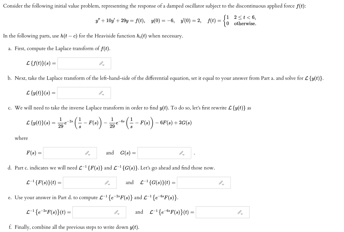 Consider the following initial value problem, representing the response of a damped oscillator subject to the discontinuous applied force f(t):
{o
Si 2<t< 6,
y' + 10y + 29y = f(t), y(0) = -6,
y(0) = 2, f(t) =
otherwise.
In the following parts, use h(t – c) for the Heaviside function he(t) when necessary.
a. First, compute the Laplace transform of f(t).
L {f(t)}(s) =
b. Next, take the Laplace transform of the left-hand-side of the differential equation, set it equal to your answer from Part a. and solve for L{y(t)}.
L {y(t)}(s) =
c. We will need to take the inverse Laplace transform in order to find y(t). To do so, let's first rewrite L{y(t)} as
(; - ro).
1
1
L {y(t)}(s) =
29
6s
e
- 6F(s) + 2G(s)
2s
F(s)
F(s)
S
29
where
F(s) =
and G(s) =
d. Part c. indicates we will need L-1{F(s)} and L-1{G(s)}. Let's go ahead and find those now.
L-1{F(s)}(t) =
and L-1{G(s)}(t) =
e. Use your answer in Part d. to compute L-1 {e¯2° F(s)} and L-1 {e_6$F(s)}.
L-1{ =
e-2° F(s)}(t)
and L-1{e-6*F(s)}(t) =
f. Finally, combine all the previous steps to write down y(t).
