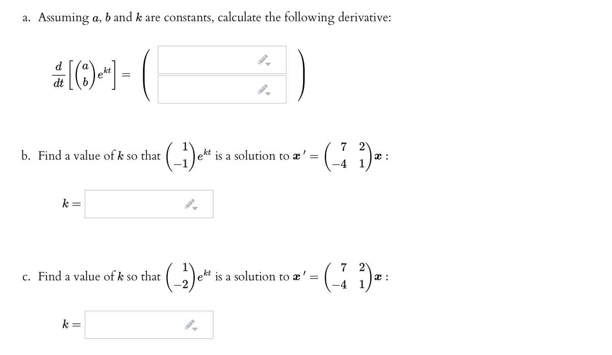 a. Assuming a, b and k are constants, calculate the following derivative:
d
a
kt
dt
7 2
x :
-4 1
b. Find a value of k so that
kt
e'
is a solution to x':
k
2)
x :
-4 1
c. Find a value of k so that
kt
e
is a solution to x':
k =
