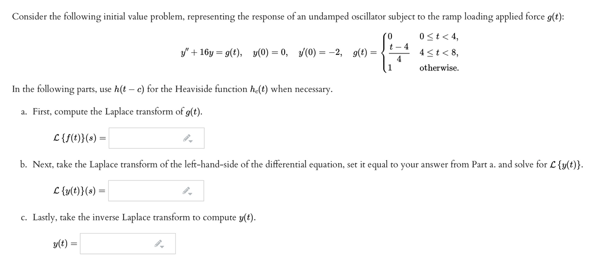 Consider the following initial value problem, representing the response of an undamped oscillator subject to the ramp loading applied force g(t):
0.
0<t< 4,
4
4 <t< 8,
t
" + 16у — 9(t), у(0) — 0, /(0) — — 2, 9(t) —
y(0) = -2, g(t) =
4
1
otherwise.
In the following parts, use h(t - c) for the Heaviside function h(t) when necessary.
|
a. First, compute the Laplace transform of g(t).
L {f(t)}(s) =
b. Next, take the Laplace transform of the left-hand-side of the differential equation, set it equal to your answer from Part a. and solve for L {y(t)}.
L {y(t)}(s) =
c. Lastly, take the inverse Laplace transform to compute y(t).
y(t) =
