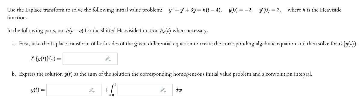 Use the Laplace transform to solve the following initial value problem: y" + y' + 3y = h(t –- 4), y(0) = –2, y'(0) = 2,
where h is the Heaviside
function.
In the following parts, use h(t – c) for the shifted Heaviside function he(t) when necessary.
a. First, take the Laplace transform of both sides of the given differential equation to create the corresponding algebraic equation and then solve for L {y(t)}.
L {y(t)}(s) =
b. Express the solution y(t) as the sum of the solution the corresponding homogeneous initial value problem and a convolution integral.
t
y(t) =
dw
