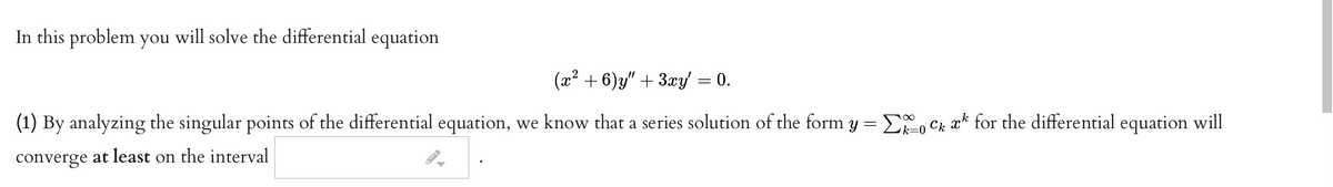 In this problem you will solve the differential equation
(x? + 6)y" + 3æy = 0.
(1) By analyzing the singular points of the differential equation, we know that a series solution of the form y = Eo Ck ak for the differential equation will
k=D0
converge at least on the interval
