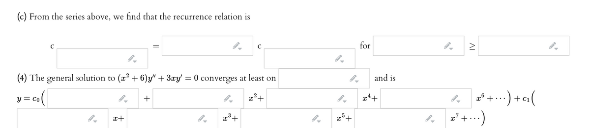 (c) From the series above, we find that the recurrence relation is
C
for
(4) The general solution to (x? + 6)y" + 3xy = 0 converges at least on
and is
:) +ci(
y = Co
x²+
+ Ci
x+
x³+
x7
IV
