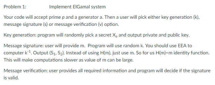 Problem 1:
Implement ElGamal system
Your code will accept prime p and a generator a. Then a user will pick either key generation (k),
message signature (s) or message verification (v) option.
Key generation: program will randomly pick a secret X, and output private and public key.
Message signature: user will provide m. Program will use random k. You should use EEA to
computer k-¹. Output (S₁, S₂). Instead of using H(m), just use m. So for us H(m)-m identity function.
This will make computations slower as value of m can be large.
Message verification: user provides all required information and program will decide if the signature
is valid.