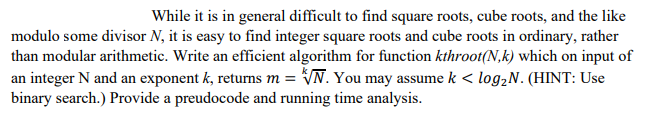 While it is in general difficult to find square roots, cube roots, and the like
modulo some divisor N, it is easy to find integer square roots and cube roots in ordinary, rather
than modular arithmetic. Write an efficient algorithm for function kthroot(N.k) which on input of
an integer N and an exponent k, returns m = √N. You may assume k < log₂N. (HINT: Use
binary search.) Provide a preudocode and running time analysis.