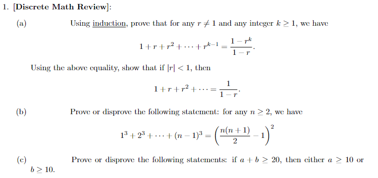 1. [Discrete Math Review]:
(a)
(b)
(c)
Using induction, prove that for any r #1 and any integer k > 1, we have
1 pk
1-r
b> 10.
1+r+r² +
+ pk-1
Using the above equality, show that if |r| < 1, then
1+r+r² +
=
=
Prove or disprove the following statement: for any n > 2, we have
2
1³ +2³+ + (n - 1)³= -1)²
'n(n+1)
2
Prove or disprove the following statements: if a + b 20, then either a > 10 or