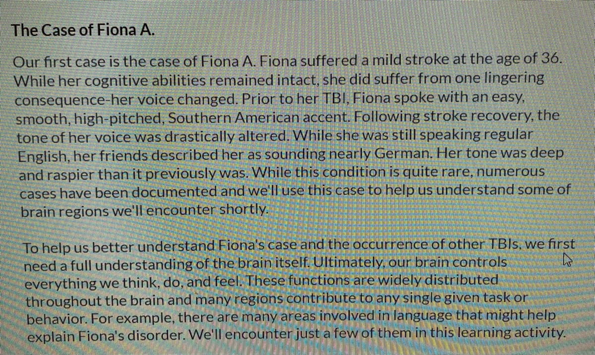 The Case of Fiona A.
Our first case is the case of Fiona A. Fiona suffered a mild stroke at the age of 36.
While her cognitive abilities remained intact, she did suffer from one lingering
consequence-her voice changed. Prior to her TBI, Fiona spoke with an easy,
smooth, high-pitched, Southern American accent. Following stroke recovery, the
tone of her voice was drastically altered. While she was still speaking regular
English, her friends described her as sounding nearly German. Her tone was deep
and raspier than it previously was. While this condition is quite rare, numerous
cases have been documented and we'll use this case to help us understand some of
brain regions we'll encounter shortly.
To help us better understand Fiona's case and the occurrence of other TBIS, we first
need a full understanding of the brain itself. Ultimately, our brain controls
everything we think, do, and feel. These functions are widely distributed
throughout the brain and many regions contribute to any single given task or
behavior. For example, there are many areas involved in language that might help
explain Fiona's disorder. We'll encounter just a few of them in this learning activity.
