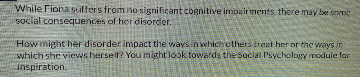 While Fiona suffers from no significant cognitive impairments, there may be some
social consequences of her disorder.
How might her disorder impact the ways in which others treat her or the ways in
which she views herself? You might look towards the Social Psychology module for
inspiration.
