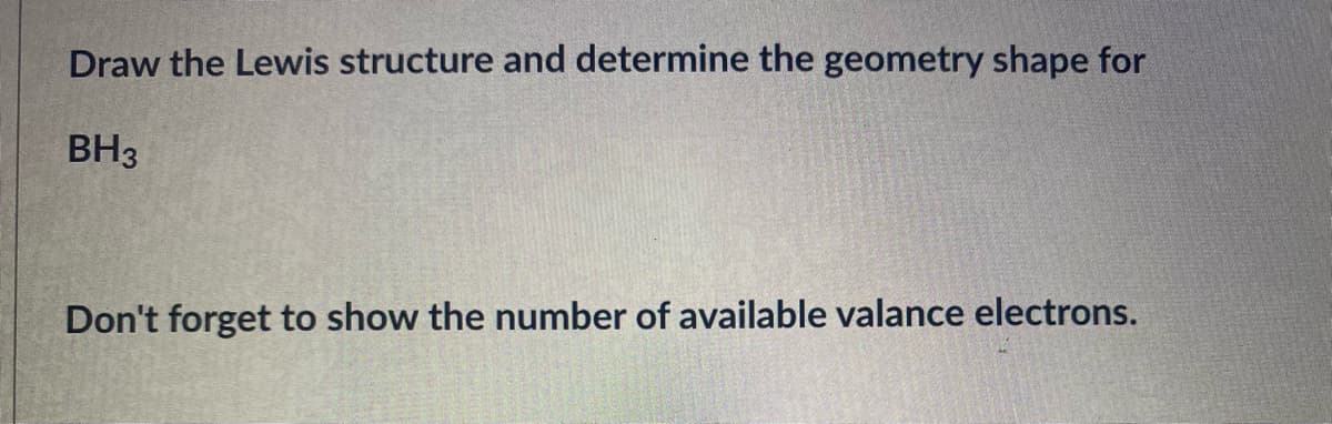 Draw the Lewis structure and determine the geometry shape for
BH3
Don't forget to show the number of available valance electrons.
