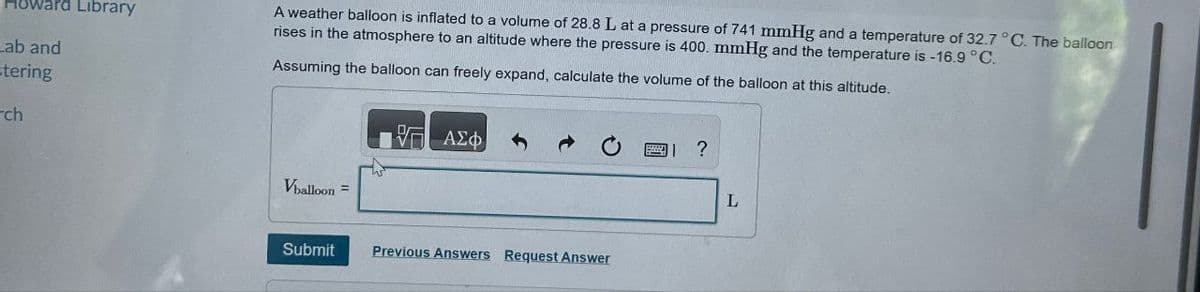 Lab and
stering
ch
Library
A weather balloon is inflated to a volume of 28.8 L at a pressure of 741 mmHg and a temperature of 32.7 °C. The balloon
rises in the atmosphere to an altitude where the pressure is 400. mmHg and the temperature is -16.9 °C.
Assuming the balloon can freely expand, calculate the volume of the balloon at this altitude.
ΜΕ ΑΣΦ
W
Vballoon =
0
11 ?
Submit
Previous Answers Request Answer
L