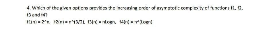 4. Which of the given options provides the increasing order of asymptotic complexity of functions f1, f2,
f3 and f4?
f1(n) = 2^n, f2(n) = n^(3/2), f3(n) = nLogn, f4(n) = n^(Logn)
%3D
