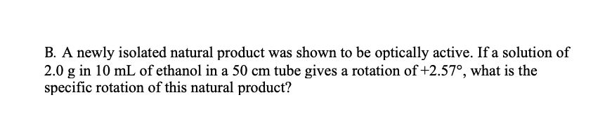 B. A newly isolated natural product was shown to be optically active. If a solution of
2.0 g in 10 mL of ethanol in a 50 cm tube gives a rotation of +2.57°, what is the
specific rotation of this natural product?
