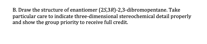 B. Draw the structure of enantiomer (25,3R)-2,3-dibromopentane. Take
particular care to indicate three-dimensional stereochemical detail properly
and show the group priority to receive full credit.
