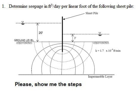 1. Determine seepage in ft/day per linear foot of the following sheet pile:
Sheet Pile
20
GROUND LEVEL
k=1.7 x 10*timin
Impermeable Layer
Please, show me the steps
