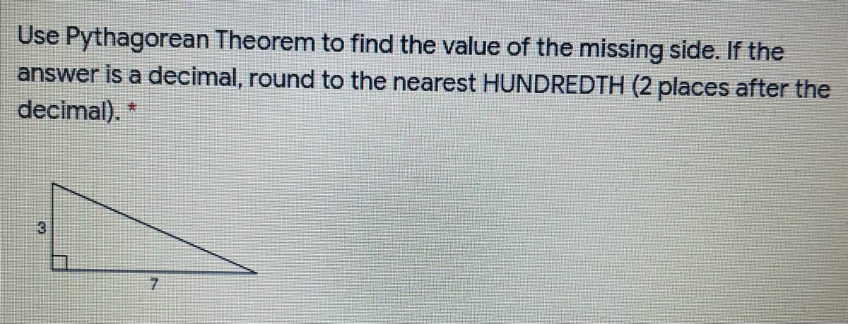 Use Pythagorean Theorem to find the value of the missing side. If the
answer is a decimal, round to the nearest HUNDREDTH (2 places after the
decimal). *
7.
