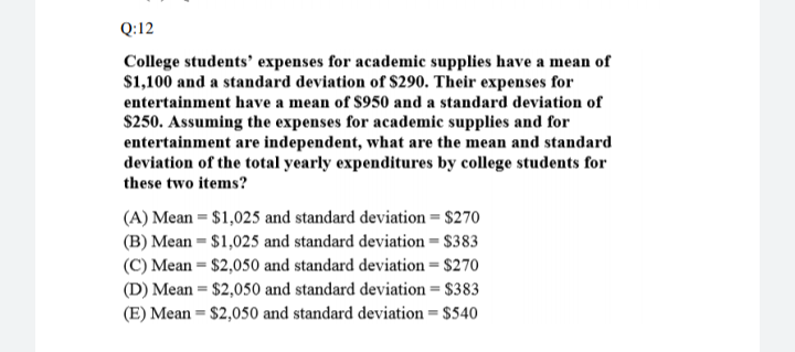 Q:12
College students' expenses for academic supplies have a mean of
$1,100 and a standard deviation of $290. Their expenses for
entertainment have a mean of S950 and a standard deviation of
$250. Assuming the expenses for academic supplies and for
entertainment are independent, what are the mean and standard
deviation of the total yearly expenditures by college students for
these two items?
(A) Mean = $1,025 and standard deviation = $270
(B) Mean = $1,025 and standard deviation = $383
(C) Mean = $2,050 and standard deviation = $270
(D) Mean = $2,050 and standard deviation = $383
(E) Mean = $2,050 and standard deviation = $540
