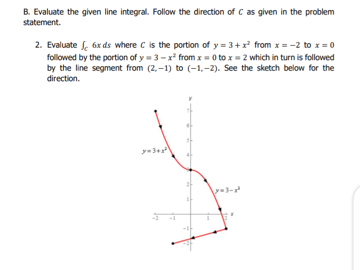 B. Evaluate the given line integral. Follow the direction of C as given in the problem
statement.
2. Evaluate f. 6x ds where C is the portion of y = 3+ x? from x = -2 to x = 0
followed by the portion of y = 3 – x? from x = 0 to x = 2 which in turn is followed
by the line segment from (2, – 1) to (-1,–2). See the sketch below for the
direction.
y= 3+x
y=3-x
