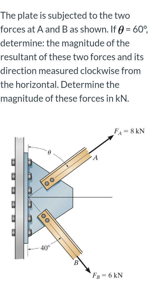 The plate is subjected to the two
forces at A and B as shown. If 0 = 60°,
determine: the magnitude of the
resultant of these two forces and its
direction measured clockwise from
the horizontal. Determine the
magnitude of these forces in kN.
FA = 8 kN
40°
Fв %3D6 kN
